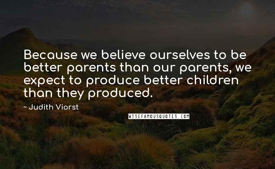 Judith Viorst Quotes: Because we believe ourselves to be better parents than our parents, we expect to produce better children than they produced.