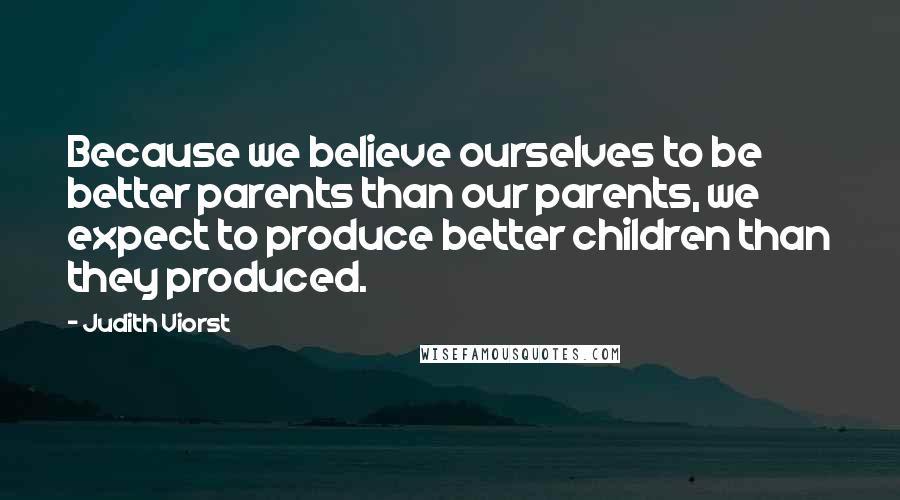 Judith Viorst Quotes: Because we believe ourselves to be better parents than our parents, we expect to produce better children than they produced.