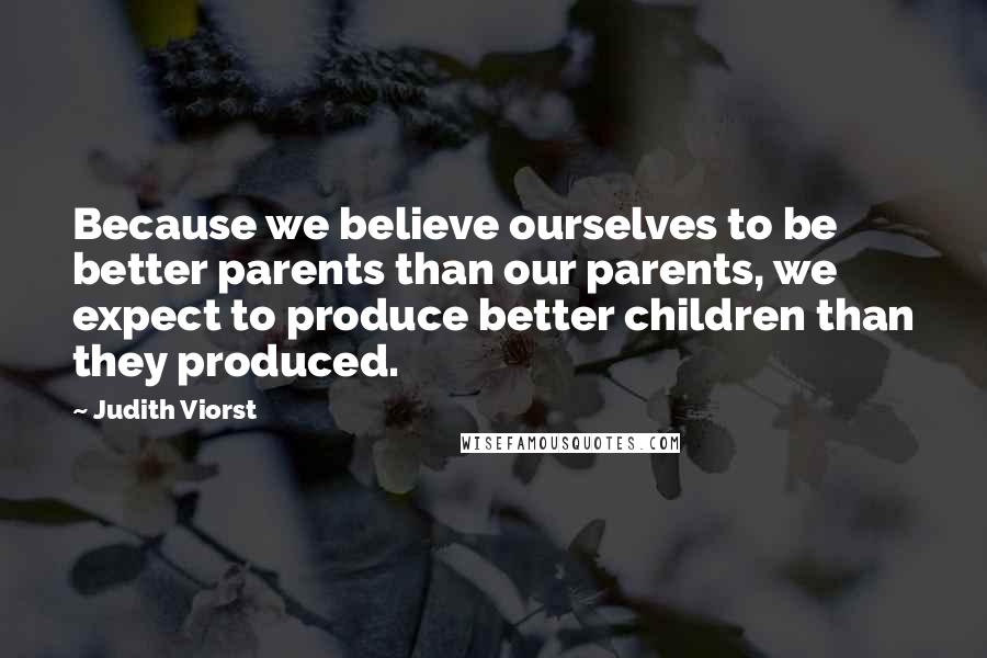 Judith Viorst Quotes: Because we believe ourselves to be better parents than our parents, we expect to produce better children than they produced.