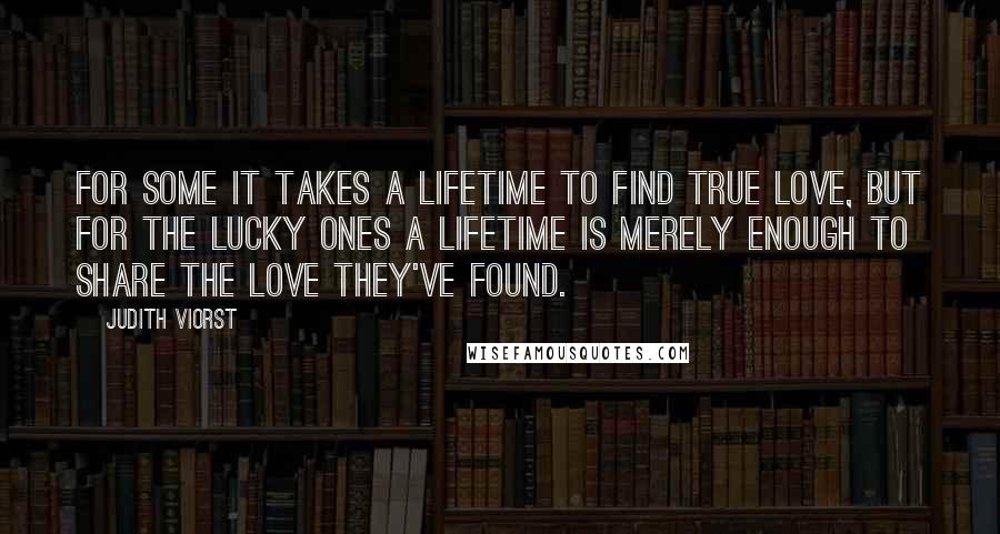 Judith Viorst Quotes: For some it takes a lifetime to find true love, But for the lucky ones a lifetime is merely enough to share the love they've found.