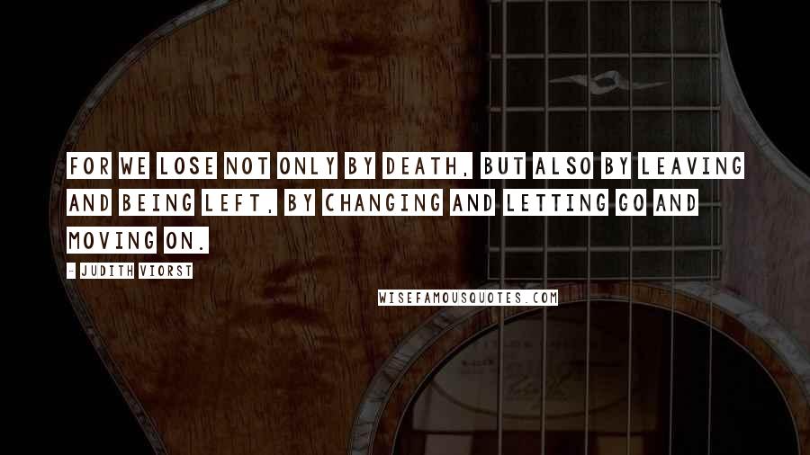 Judith Viorst Quotes: For we lose not only by death, but also by leaving and being left, by changing and letting go and moving on.