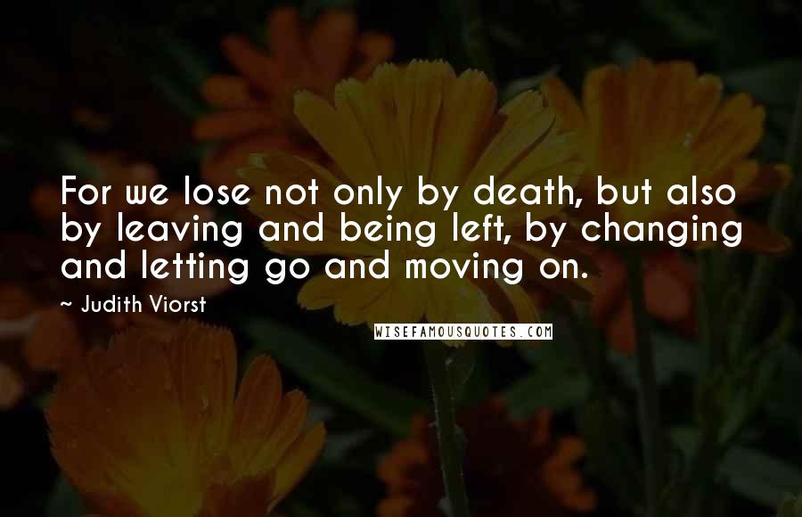 Judith Viorst Quotes: For we lose not only by death, but also by leaving and being left, by changing and letting go and moving on.