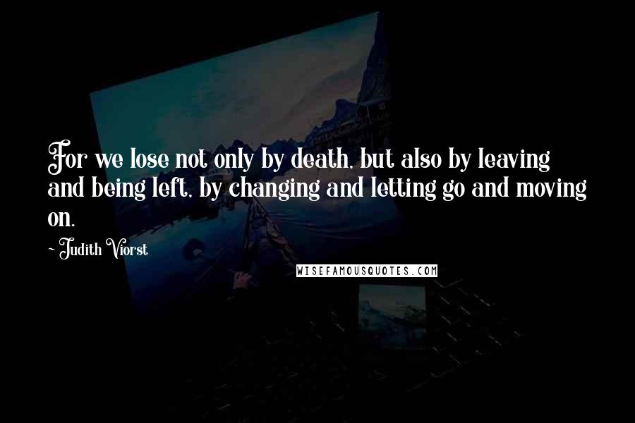 Judith Viorst Quotes: For we lose not only by death, but also by leaving and being left, by changing and letting go and moving on.