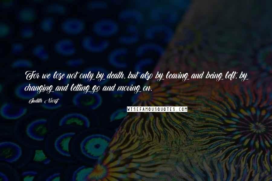 Judith Viorst Quotes: For we lose not only by death, but also by leaving and being left, by changing and letting go and moving on.