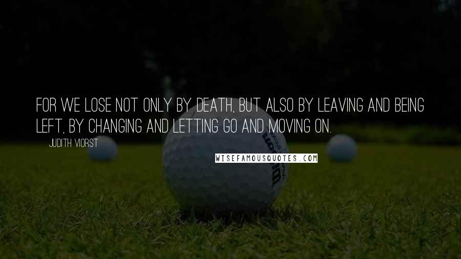 Judith Viorst Quotes: For we lose not only by death, but also by leaving and being left, by changing and letting go and moving on.