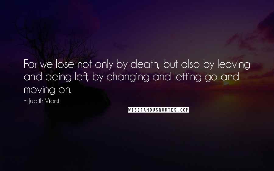 Judith Viorst Quotes: For we lose not only by death, but also by leaving and being left, by changing and letting go and moving on.