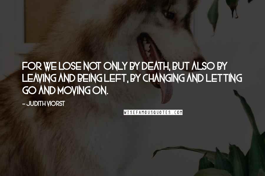 Judith Viorst Quotes: For we lose not only by death, but also by leaving and being left, by changing and letting go and moving on.