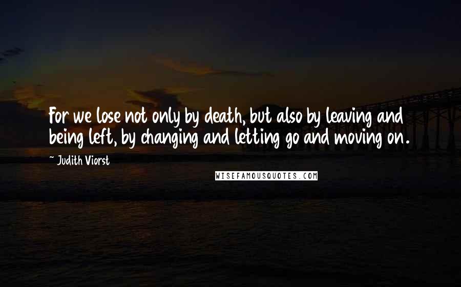 Judith Viorst Quotes: For we lose not only by death, but also by leaving and being left, by changing and letting go and moving on.