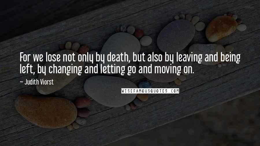 Judith Viorst Quotes: For we lose not only by death, but also by leaving and being left, by changing and letting go and moving on.