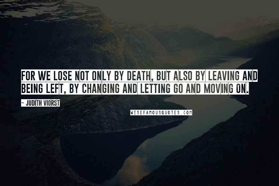 Judith Viorst Quotes: For we lose not only by death, but also by leaving and being left, by changing and letting go and moving on.