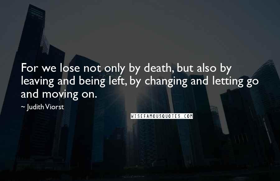 Judith Viorst Quotes: For we lose not only by death, but also by leaving and being left, by changing and letting go and moving on.