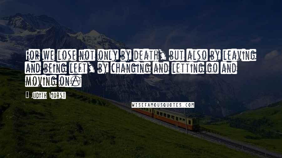 Judith Viorst Quotes: For we lose not only by death, but also by leaving and being left, by changing and letting go and moving on.