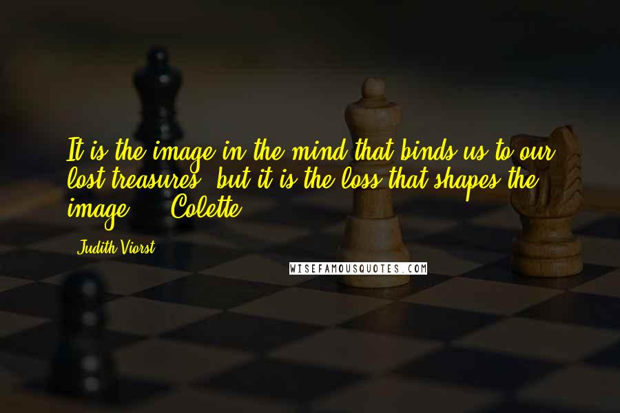 Judith Viorst Quotes: It is the image in the mind that binds us to our lost treasures, but it is the loss that shapes the image.  - Colette