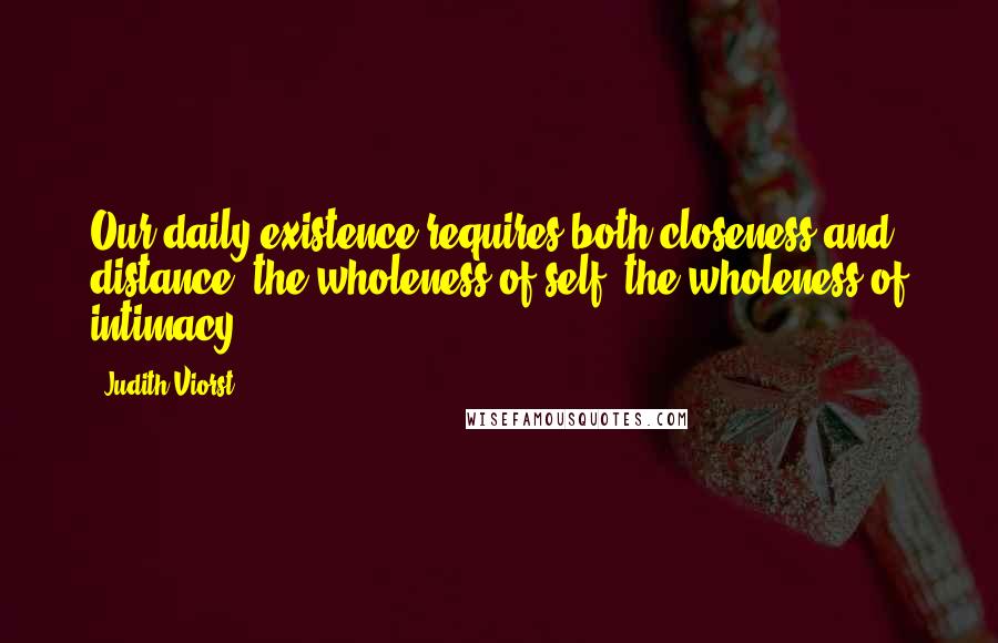 Judith Viorst Quotes: Our daily existence requires both closeness and distance, the wholeness of self, the wholeness of intimacy.