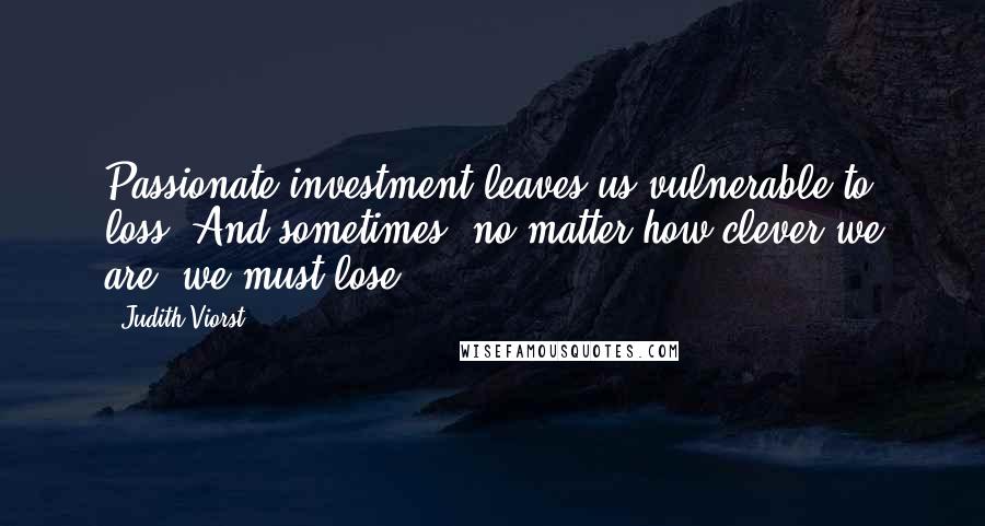 Judith Viorst Quotes: Passionate investment leaves us vulnerable to loss. And sometimes, no matter how clever we are, we must lose.