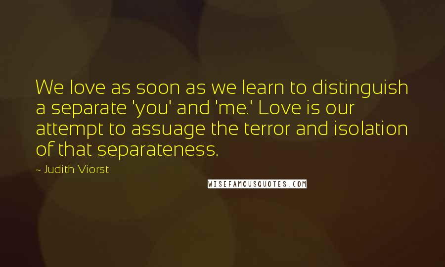 Judith Viorst Quotes: We love as soon as we learn to distinguish a separate 'you' and 'me.' Love is our attempt to assuage the terror and isolation of that separateness.