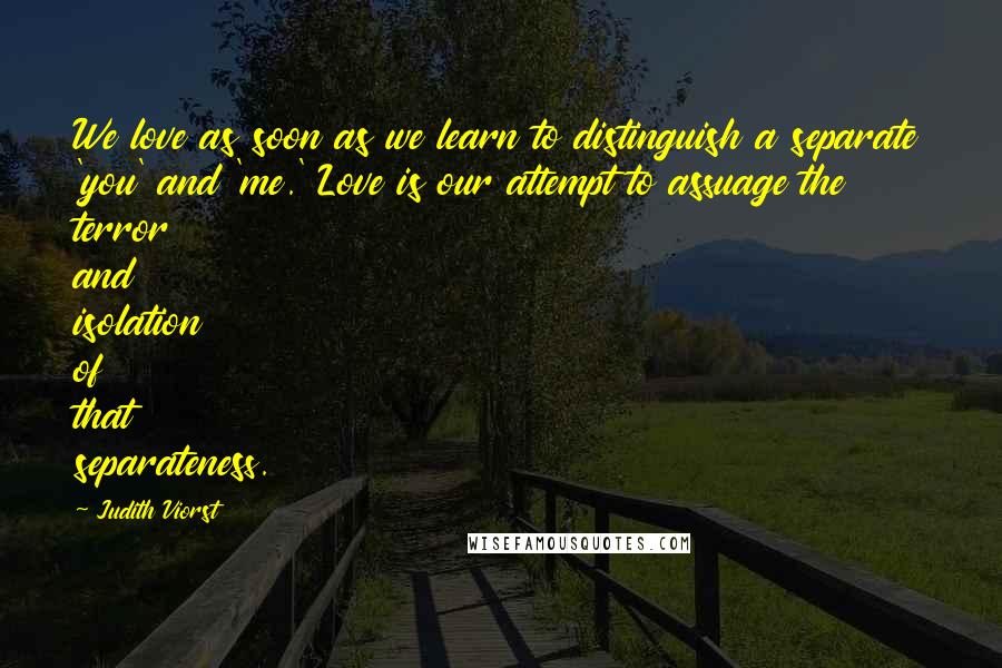 Judith Viorst Quotes: We love as soon as we learn to distinguish a separate 'you' and 'me.' Love is our attempt to assuage the terror and isolation of that separateness.