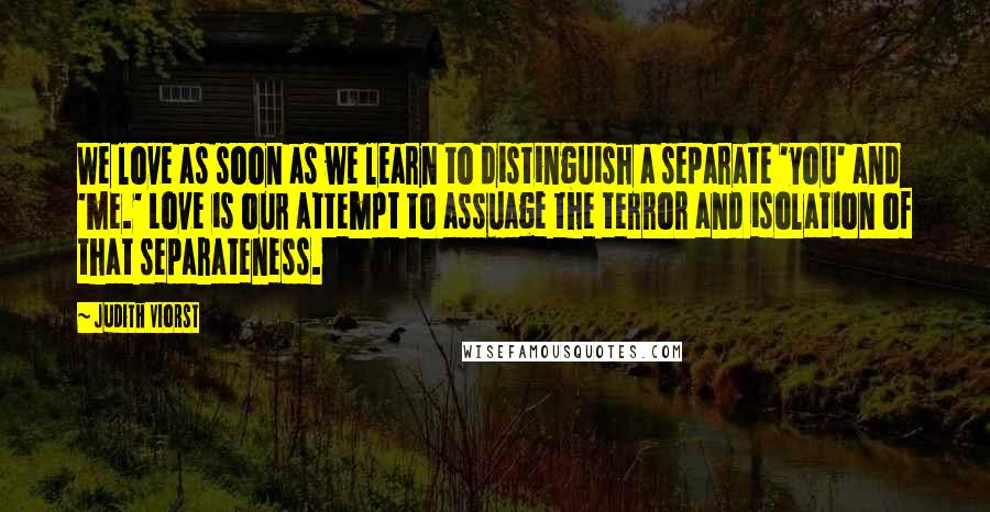 Judith Viorst Quotes: We love as soon as we learn to distinguish a separate 'you' and 'me.' Love is our attempt to assuage the terror and isolation of that separateness.