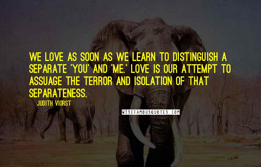 Judith Viorst Quotes: We love as soon as we learn to distinguish a separate 'you' and 'me.' Love is our attempt to assuage the terror and isolation of that separateness.