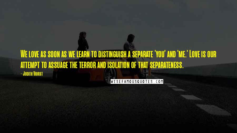 Judith Viorst Quotes: We love as soon as we learn to distinguish a separate 'you' and 'me.' Love is our attempt to assuage the terror and isolation of that separateness.