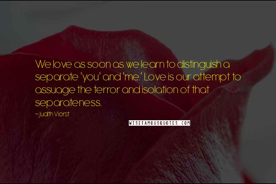 Judith Viorst Quotes: We love as soon as we learn to distinguish a separate 'you' and 'me.' Love is our attempt to assuage the terror and isolation of that separateness.