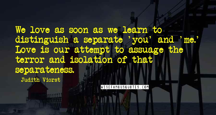 Judith Viorst Quotes: We love as soon as we learn to distinguish a separate 'you' and 'me.' Love is our attempt to assuage the terror and isolation of that separateness.