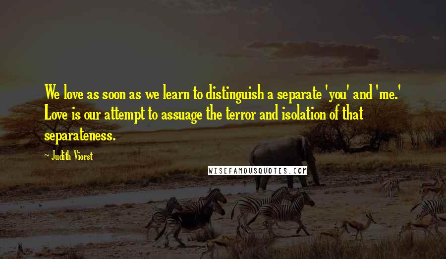 Judith Viorst Quotes: We love as soon as we learn to distinguish a separate 'you' and 'me.' Love is our attempt to assuage the terror and isolation of that separateness.