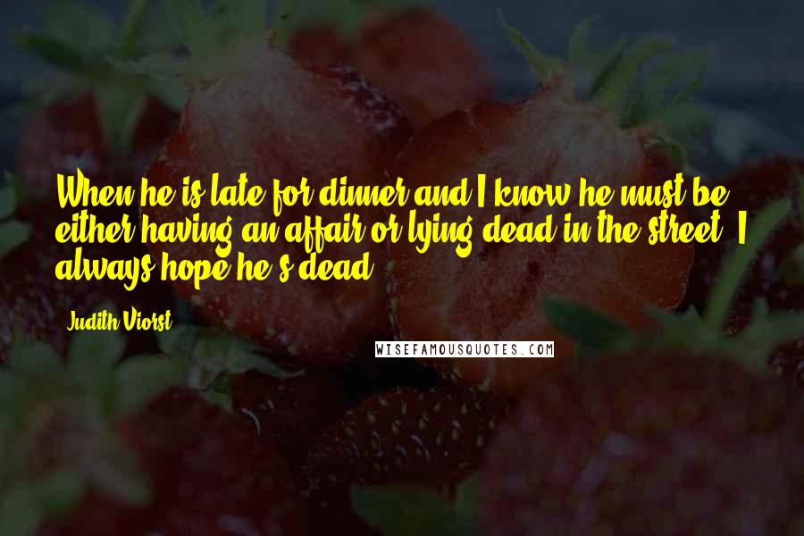 Judith Viorst Quotes: When he is late for dinner and I know he must be either having an affair or lying dead in the street, I always hope he's dead.