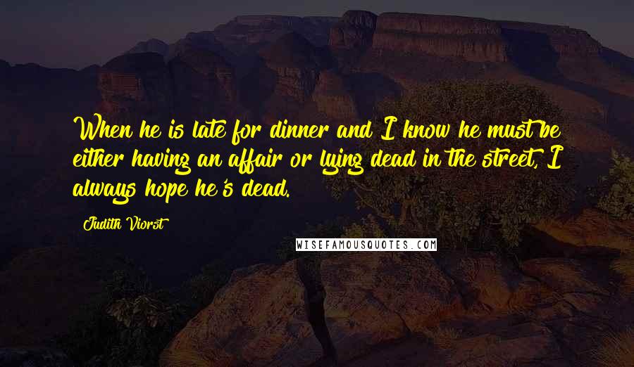 Judith Viorst Quotes: When he is late for dinner and I know he must be either having an affair or lying dead in the street, I always hope he's dead.