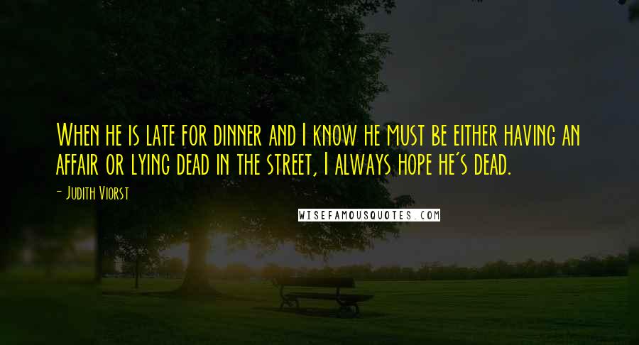 Judith Viorst Quotes: When he is late for dinner and I know he must be either having an affair or lying dead in the street, I always hope he's dead.