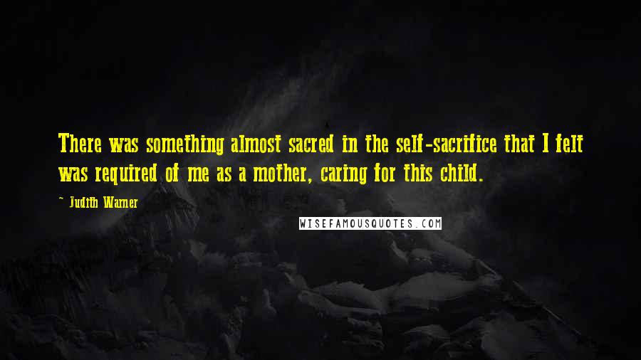 Judith Warner Quotes: There was something almost sacred in the self-sacrifice that I felt was required of me as a mother, caring for this child.