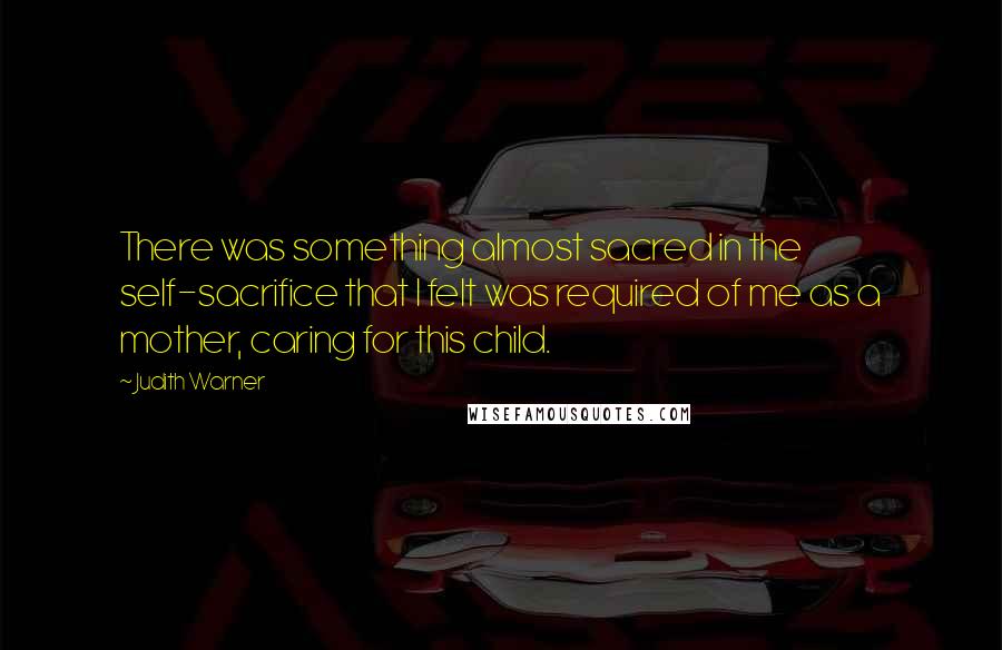 Judith Warner Quotes: There was something almost sacred in the self-sacrifice that I felt was required of me as a mother, caring for this child.