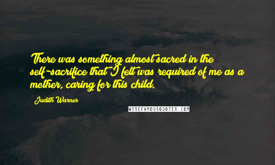 Judith Warner Quotes: There was something almost sacred in the self-sacrifice that I felt was required of me as a mother, caring for this child.