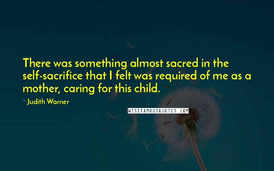 Judith Warner Quotes: There was something almost sacred in the self-sacrifice that I felt was required of me as a mother, caring for this child.