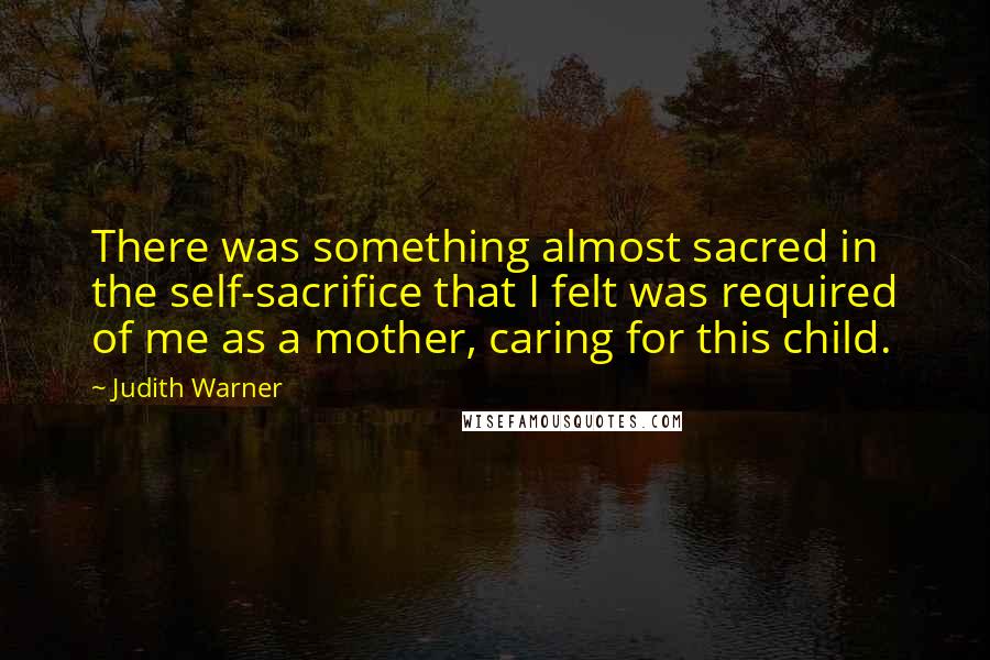 Judith Warner Quotes: There was something almost sacred in the self-sacrifice that I felt was required of me as a mother, caring for this child.