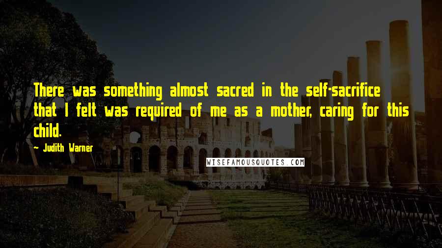 Judith Warner Quotes: There was something almost sacred in the self-sacrifice that I felt was required of me as a mother, caring for this child.