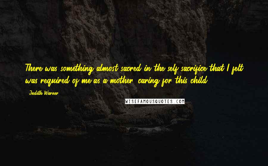 Judith Warner Quotes: There was something almost sacred in the self-sacrifice that I felt was required of me as a mother, caring for this child.