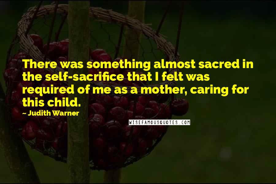 Judith Warner Quotes: There was something almost sacred in the self-sacrifice that I felt was required of me as a mother, caring for this child.