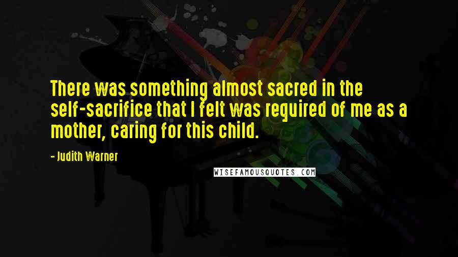 Judith Warner Quotes: There was something almost sacred in the self-sacrifice that I felt was required of me as a mother, caring for this child.