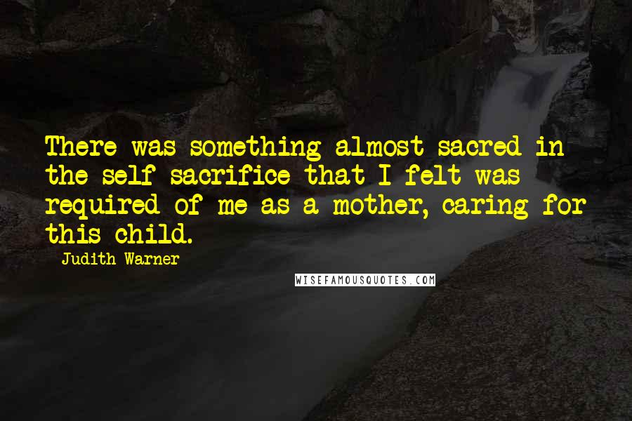 Judith Warner Quotes: There was something almost sacred in the self-sacrifice that I felt was required of me as a mother, caring for this child.