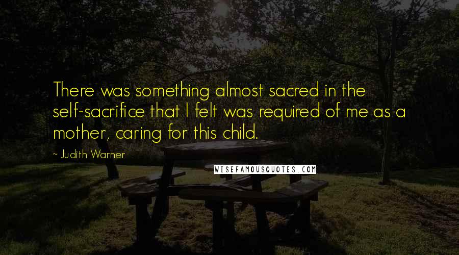 Judith Warner Quotes: There was something almost sacred in the self-sacrifice that I felt was required of me as a mother, caring for this child.