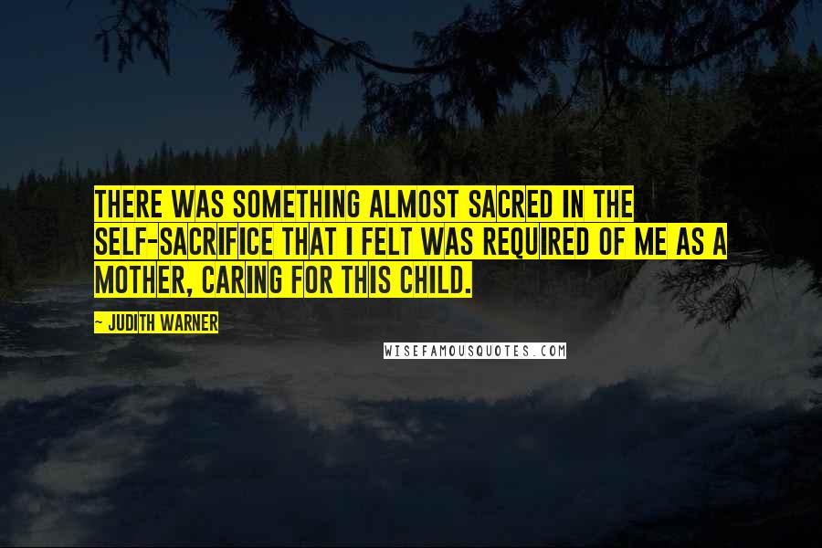 Judith Warner Quotes: There was something almost sacred in the self-sacrifice that I felt was required of me as a mother, caring for this child.