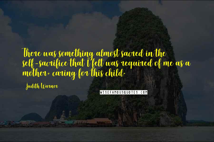 Judith Warner Quotes: There was something almost sacred in the self-sacrifice that I felt was required of me as a mother, caring for this child.