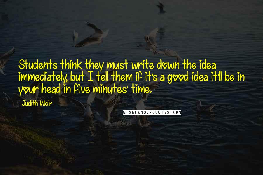 Judith Weir Quotes: Students think they must write down the idea immediately, but I tell them if it's a good idea it'll be in your head in five minutes' time.