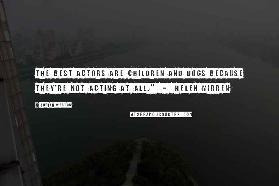 Judith Weston Quotes: The best actors are children and dogs because they're not acting at all." - Helen Mirren