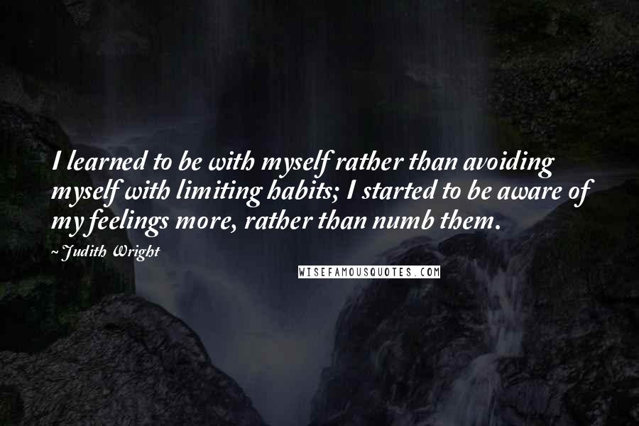 Judith Wright Quotes: I learned to be with myself rather than avoiding myself with limiting habits; I started to be aware of my feelings more, rather than numb them.