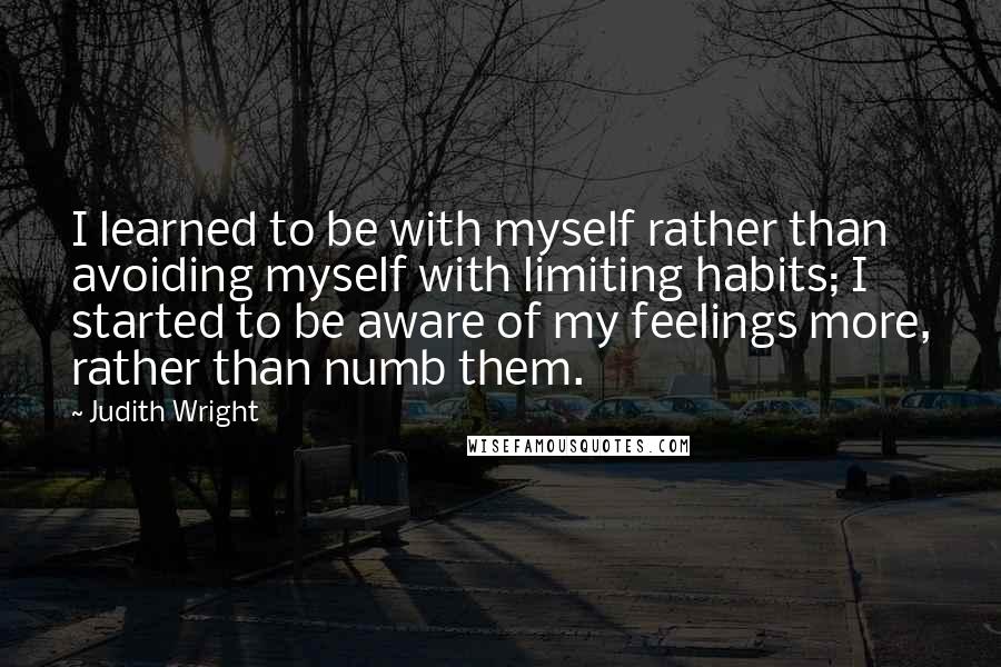 Judith Wright Quotes: I learned to be with myself rather than avoiding myself with limiting habits; I started to be aware of my feelings more, rather than numb them.