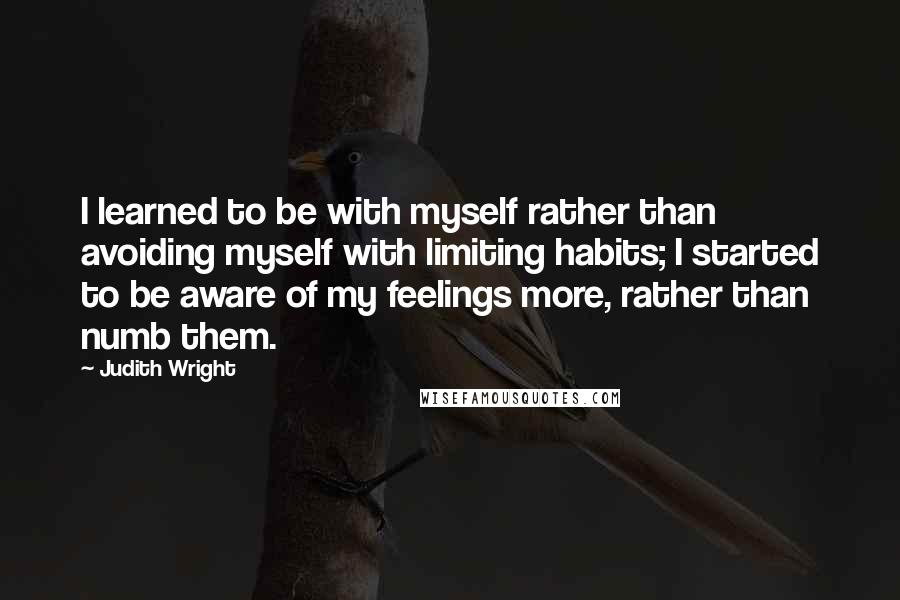 Judith Wright Quotes: I learned to be with myself rather than avoiding myself with limiting habits; I started to be aware of my feelings more, rather than numb them.