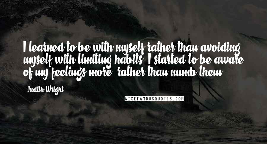 Judith Wright Quotes: I learned to be with myself rather than avoiding myself with limiting habits; I started to be aware of my feelings more, rather than numb them.