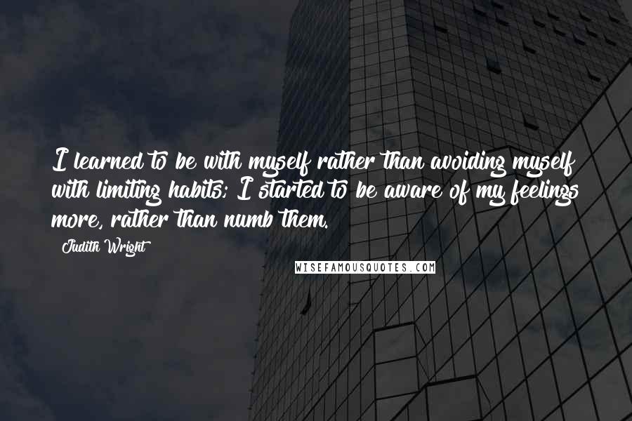 Judith Wright Quotes: I learned to be with myself rather than avoiding myself with limiting habits; I started to be aware of my feelings more, rather than numb them.